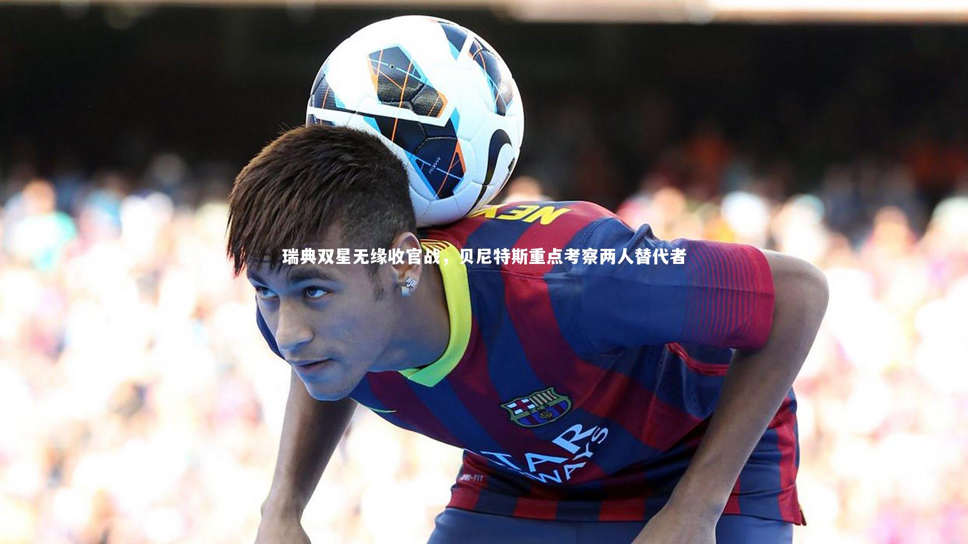 瑞典双星无缘收官战，贝尼特斯重点考察两人替代者